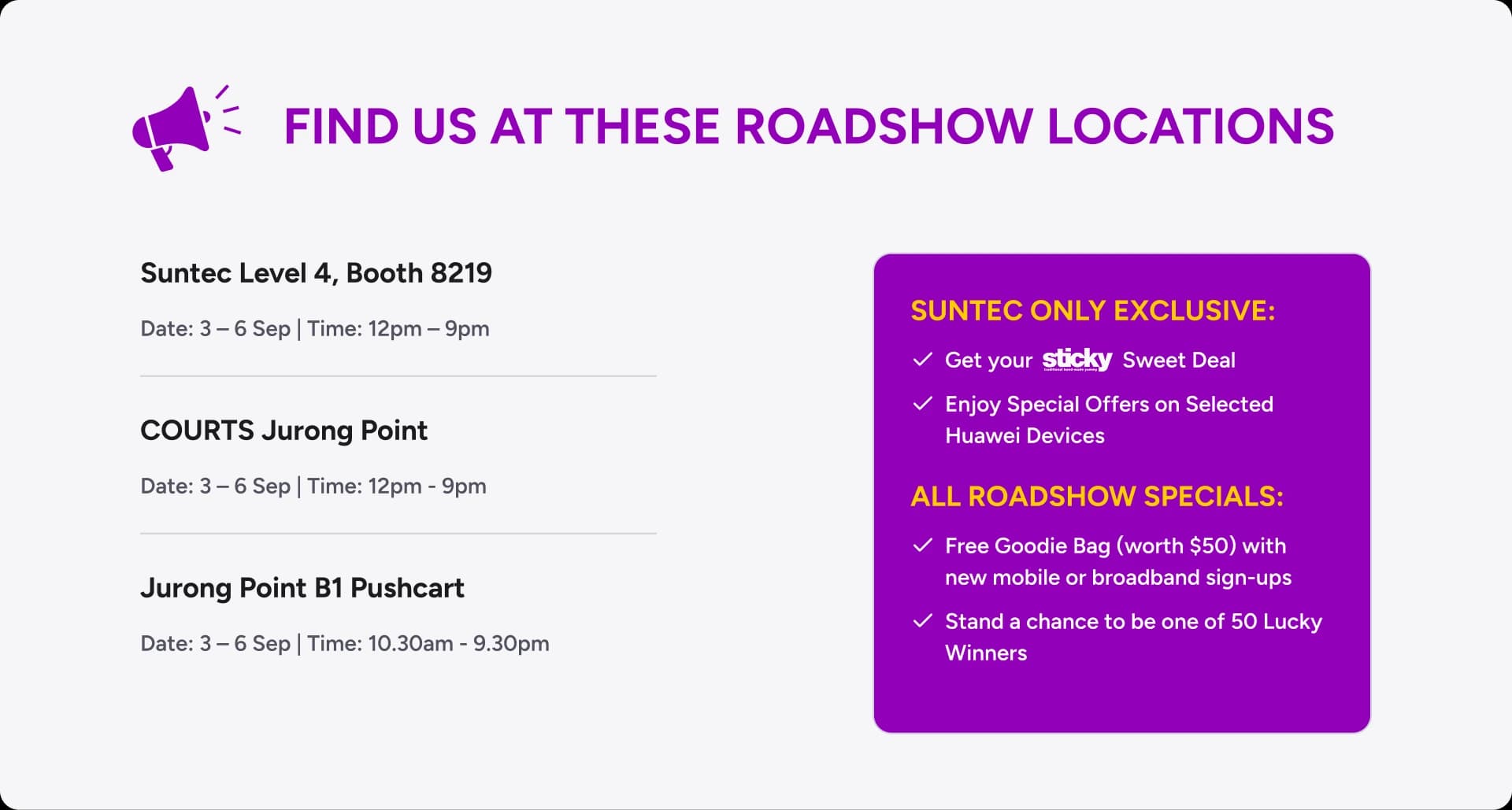 Find us at these roadshow locations — Suntec Level 4 Booth 8219 (3-6 Sep, 12pm-9pm), COURTS Jurong Point (3-6 Sep, 12pm-9pm) and Jurong Point B1 Pushcart (3-6 Sep, 10.30am-9.30pm). Suntec only exclusive: get your sticky Sweet Deal, and enjoy special offers on selected Huawei devices. All roadshow specials: free goodie bag (worth $50) with new mobile or broadband sign-ups, and a chance to be one of 50 lucky winners.