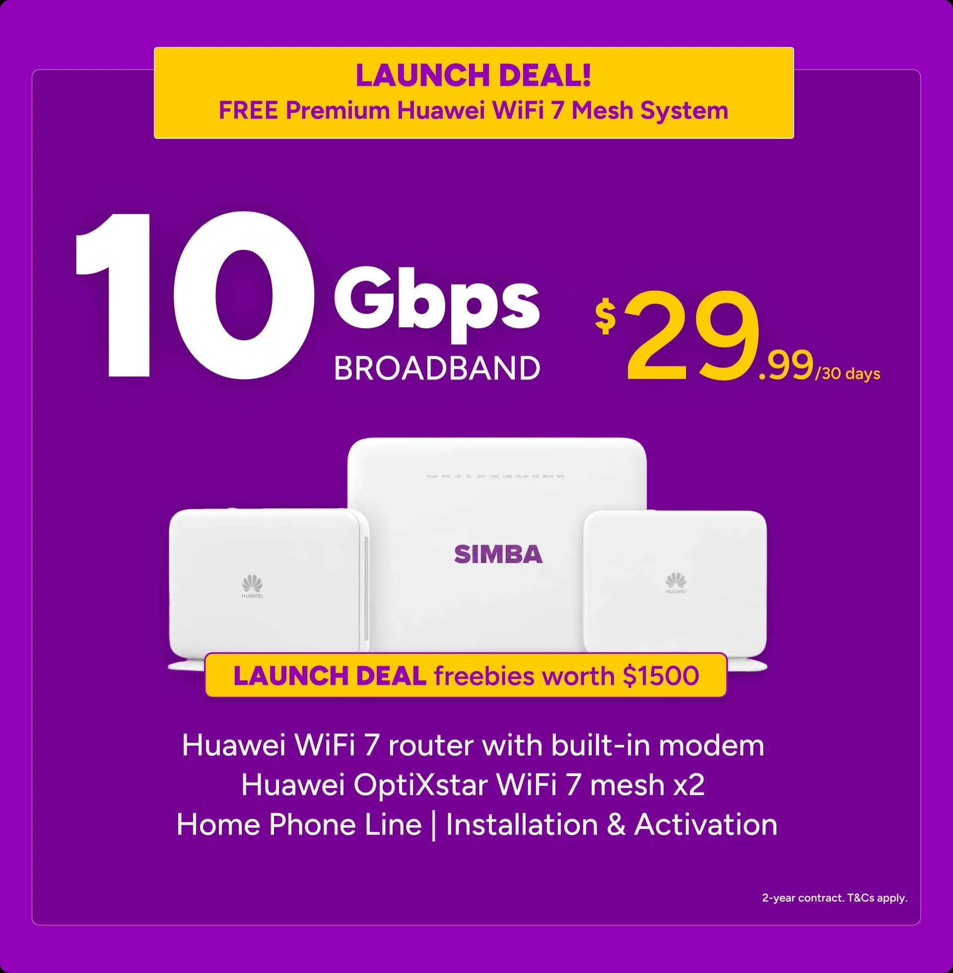 LAUNCH DEAL — FREE Premium Huawei WiFi 7 Mesh System. 10Gbps Broadband at $29.99 per 30 days, with launch deal freebies worth $1500: Huawei WiFi 7 router with built-in modem, Huawei OptiXstar WiFi 7 mesh x2, home phone line, installation and activation. 2-year contract, T&Cs apply.