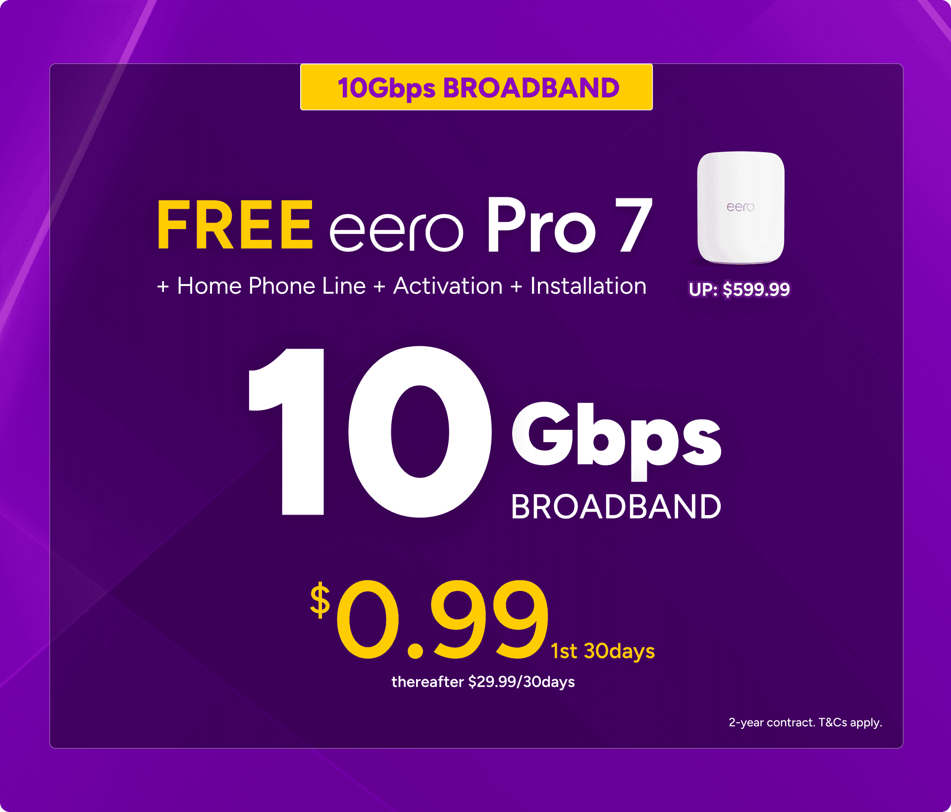 10Gbps Broadband at $0.99 for the first 30 days, thereafter $29.99 per 30 days on a 2-year contract, with a free eero Pro 7 router (worth $599.99) plus home phone line, activation and installation