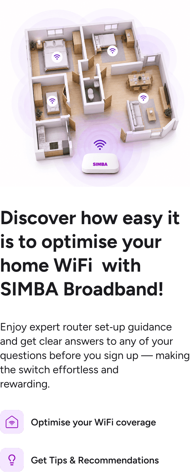 Discover how easy it is to optimise your home WiFi with SIMBA Broadband - enjoy expert router set-up guidance, WiFi coverage optimisation and tips & recommendations before you sign up